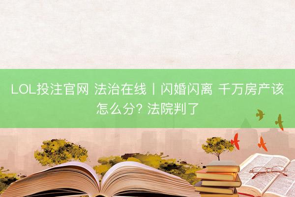LOL投注官网 法治在线丨闪婚闪离 千万房产该怎么分? 法院判了
