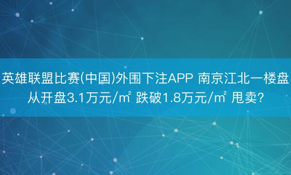 英雄联盟比赛(中国)外围下注APP 南京江北一楼盘从开盘3.1万元/㎡ 跌破1.8万元/㎡ 甩卖？