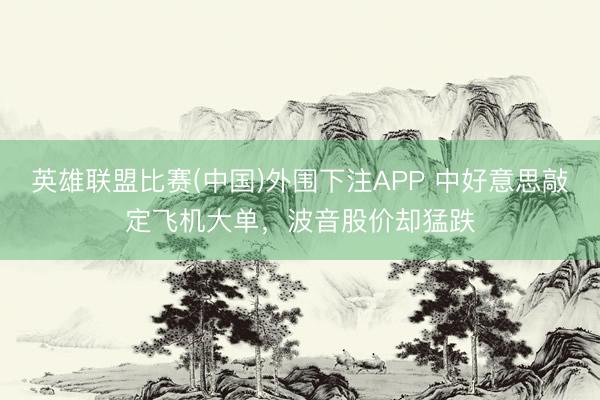 英雄联盟比赛(中国)外围下注APP 中好意思敲定飞机大单，波音股价却猛跌