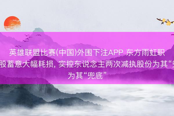 英雄联盟比赛(中国)外围下注APP 东方雨虹职工执股蓄意大幅耗损， 实控东说念主两次减执股份为其“兜底”