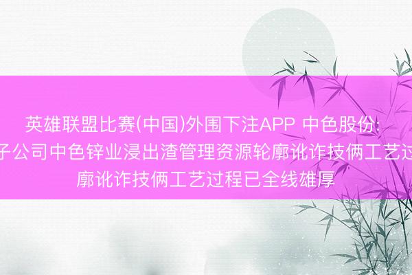 英雄联盟比赛(中国)外围下注APP 中色股份: 2025年， 公司子公司中色锌业浸出渣管理资源轮廓讹诈技俩工艺过程已全线雄厚