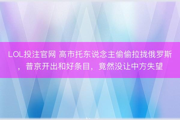 LOL投注官网 高市托东说念主偷偷拉拢俄罗斯，普京开出和好条目，竟然没让中方失望
