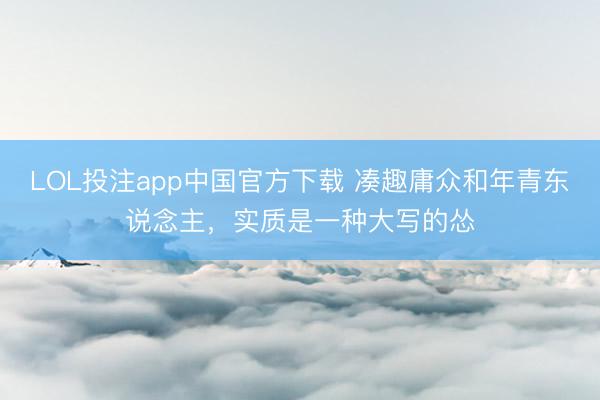 LOL投注app中国官方下载 凑趣庸众和年青东说念主，实质是一种大写的怂