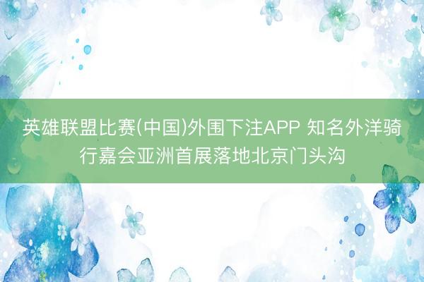 英雄联盟比赛(中国)外围下注APP 知名外洋骑行嘉会亚洲首展落地北京门头沟