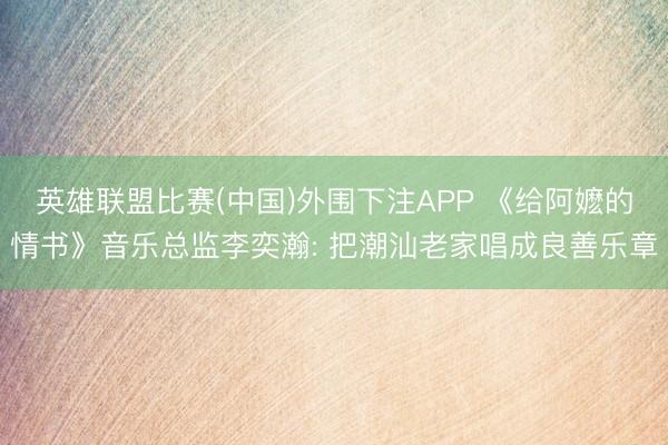 英雄联盟比赛(中国)外围下注APP 《给阿嬷的情书》音乐总监李奕瀚: 把潮汕老家唱成良善乐章
