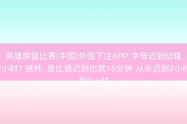 英雄联盟比赛(中国)外围下注APP 字母迟到动辄2小时? 铁林: 恩比德迟到也就15分钟 从未迟到2小时