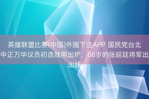 英雄联盟比赛(中国)外围下注APP 国民党台北市中正万华议员初选效用出炉，66岁的张延廷将军出线