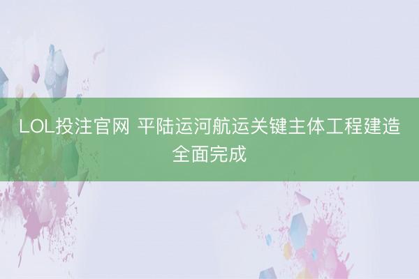 LOL投注官网 平陆运河航运关键主体工程建造全面完成