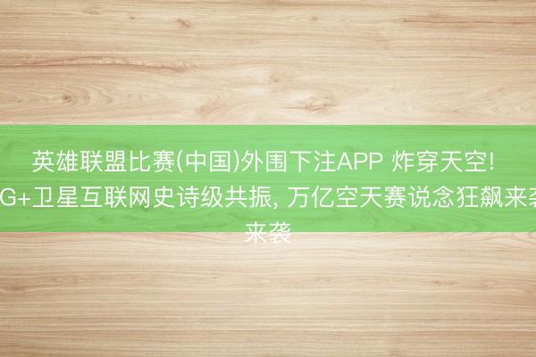 英雄联盟比赛(中国)外围下注APP 炸穿天空! 6G+卫星互联网史诗级共振， 万亿空天赛说念狂飙来袭