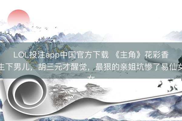 LOL投注app中国官方下载 《主角》花彩香生下男儿,胡三元才醒觉,最狠的亲姐坑惨了易仙女