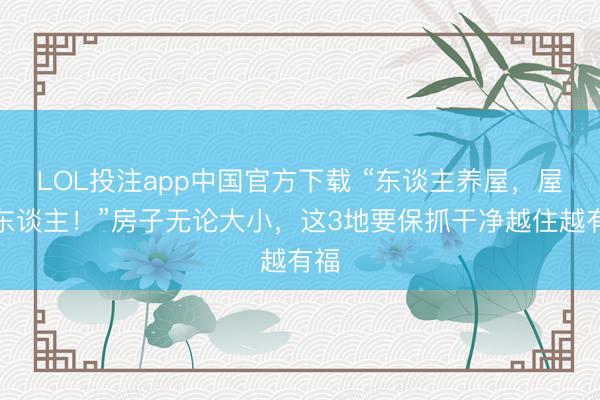 LOL投注app中国官方下载 “东谈主养屋，屋养东谈主！”房子无论大小，这3地要保抓干净越住越有福