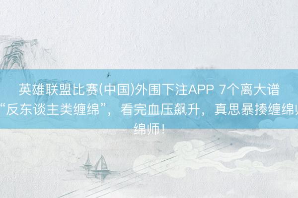 英雄联盟比赛(中国)外围下注APP 7个离大谱的“反东谈主类缠绵”，看完血压飙升，真思暴揍缠绵师！