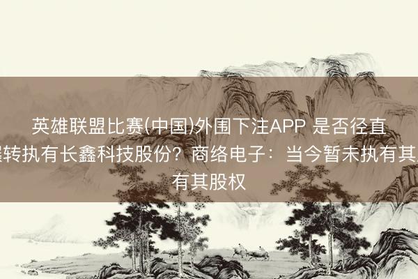 英雄联盟比赛(中国)外围下注APP 是否径直或辗转执有长鑫科技股份？商络电子：当今暂未执有其股权