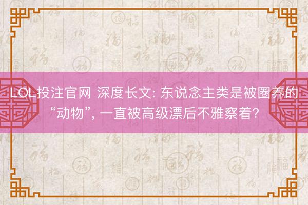 LOL投注官网 深度长文: 东说念主类是被圈养的“动物”, 一直被高级漂后不雅察着?