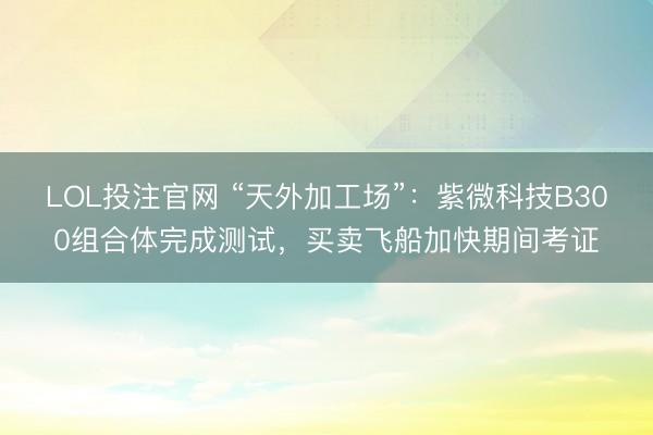 LOL投注官网 “天外加工场”：紫微科技B300组合体完成测试，买卖飞船加快期间考证