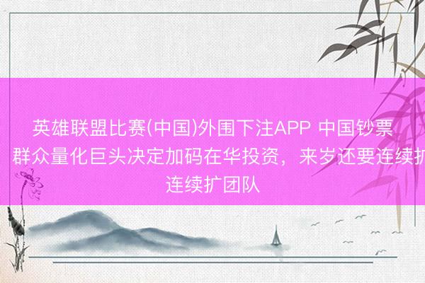 英雄联盟比赛(中国)外围下注APP 中国钞票火了！群众量化巨头决定加码在华投资，来岁还要连续扩团队