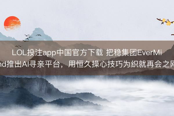 LOL投注app中国官方下载 把稳集团EverMind推出AI寻亲平台，用恒久操心技巧为织就再会之网