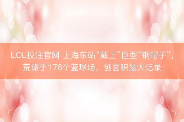 LOL投注官网 上海东站“戴上”巨型“钢帽子”,荒谬于176个篮球场,创面积最大记录