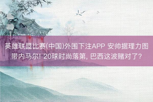 英雄联盟比赛(中国)外围下注APP 安帅据理力图带内马尔! 20球时尚落第, 巴西这波赌对了?