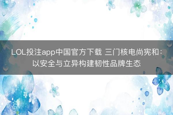 LOL投注app中国官方下载 三门核电尚宪和：以安全与立异构建韧性品牌生态