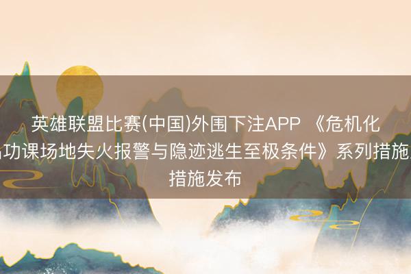 英雄联盟比赛(中国)外围下注APP 《危机化学品功课场地失火报警与隐迹逃生至极条件》系列措施发布