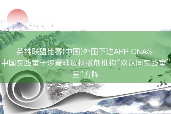 英雄联盟比赛(中国)外围下注APP CNAS：助力中国实践室干涉寰球反抖擞剂机构“双认同实践室”方阵
