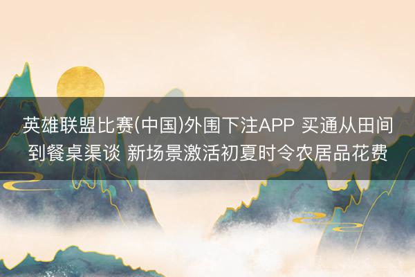 英雄联盟比赛(中国)外围下注APP 买通从田间到餐桌渠谈 新场景激活初夏时令农居品花费