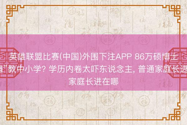 英雄联盟比赛(中国)外围下注APP 86万硕博士“降维”教中小学? 学历内卷太吓东说念主， 普通家庭长进在哪