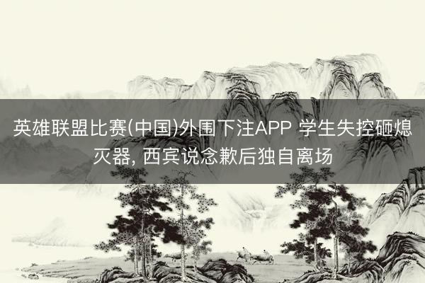 英雄联盟比赛(中国)外围下注APP 学生失控砸熄灭器， 西宾说念歉后独自离场