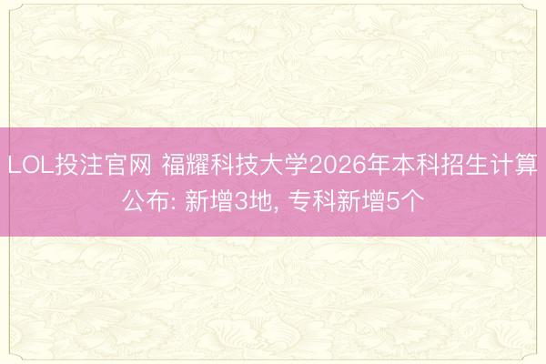 LOL投注官网 福耀科技大学2026年本科招生计算公布: 新增3地, 专科新增5个