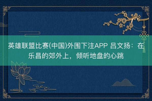 英雄联盟比赛(中国)外围下注APP 吕文扬:在乐昌的郊外上,倾听地盘的心跳