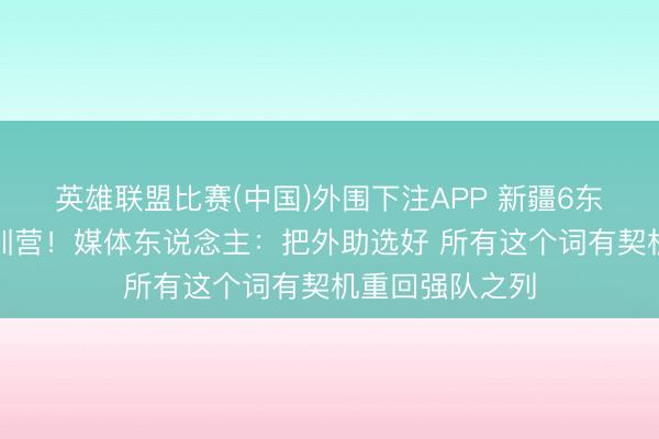 英雄联盟比赛(中国)外围下注APP 新疆6东说念主入选短训营！媒体东说念主：把外助选好 所有这个词有契机重回强队之列