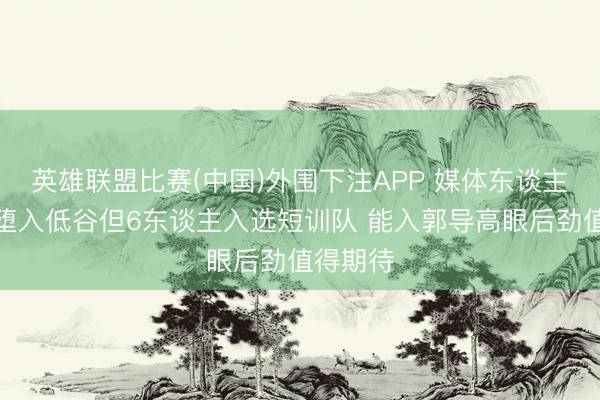 英雄联盟比赛(中国)外围下注APP 媒体东谈主:新疆堕入低谷但6东谈主入选短训队 能入郭导高眼后劲值得期待