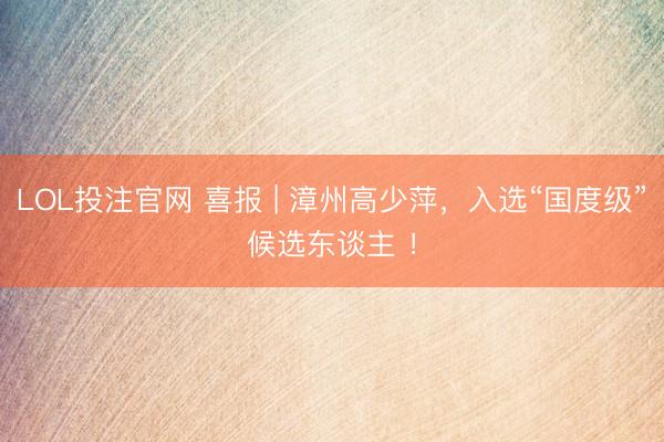 LOL投注官网 喜报 | 漳州高少萍,入选“国度级”候选东谈主 !
