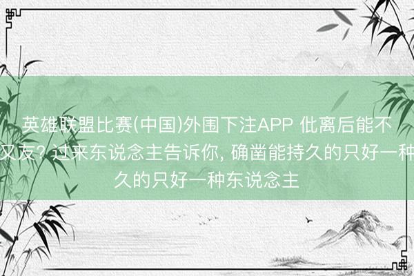 英雄联盟比赛(中国)外围下注APP 仳离后能不可作念一又友? 过来东说念主告诉你， 确凿能持久的只好一种东说念主