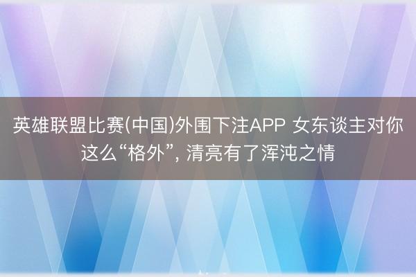英雄联盟比赛(中国)外围下注APP 女东谈主对你这么“格外”， 清亮有了浑沌之情