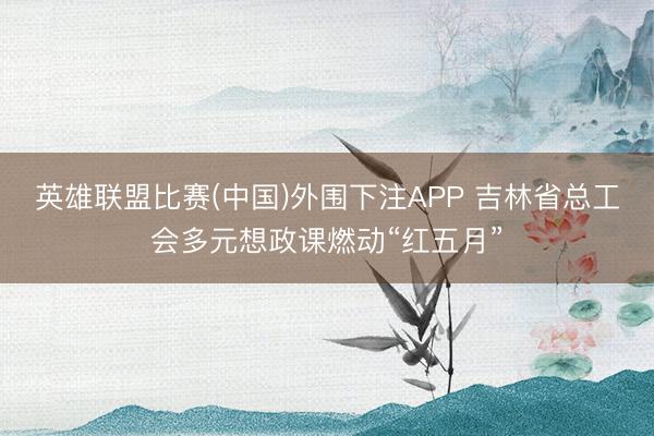 英雄联盟比赛(中国)外围下注APP 吉林省总工会多元想政课燃动“红五月”