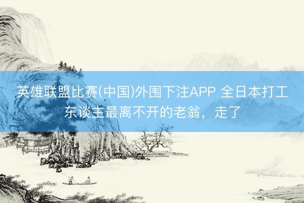 英雄联盟比赛(中国)外围下注APP 全日本打工东谈主最离不开的老翁，走了