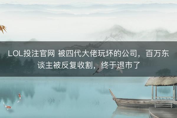 LOL投注官网 被四代大佬玩坏的公司，百万东谈主被反复收割，终于退市了