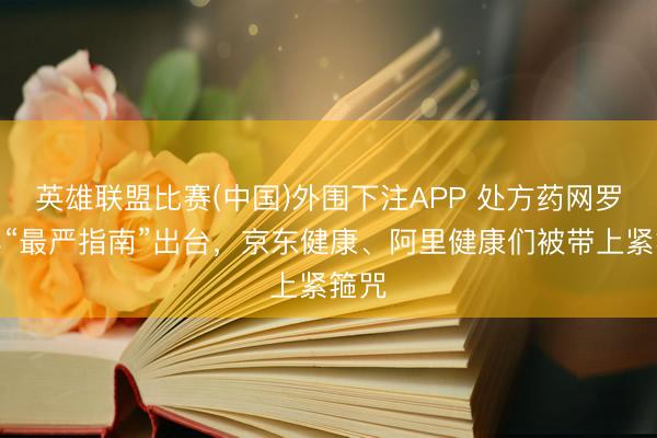英雄联盟比赛(中国)外围下注APP 处方药网罗零卖“最严指南”出台,京东健康、阿里健康们被带上紧箍咒