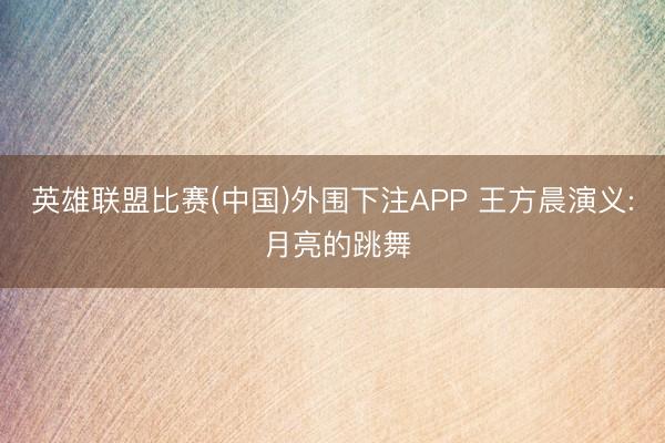 英雄联盟比赛(中国)外围下注APP 王方晨演义: 月亮的跳舞