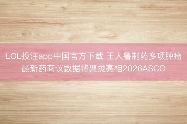LOL投注app中国官方下载 王人鲁制药多项肿瘤翻新药商议数据将聚拢亮相2026ASCO