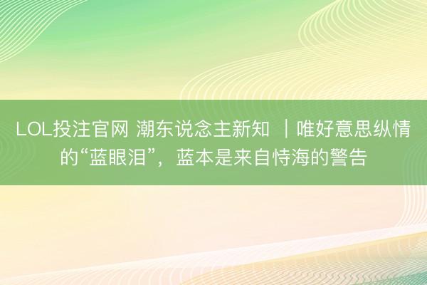 LOL投注官网 潮东说念主新知 ｜唯好意思纵情的“蓝眼泪”，蓝本是来自恃海的警告