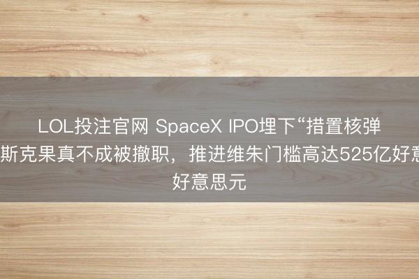 LOL投注官网 SpaceX IPO埋下“措置核弹”：马斯克果真不成被撤职，推进维朱门槛高达525亿好意思元