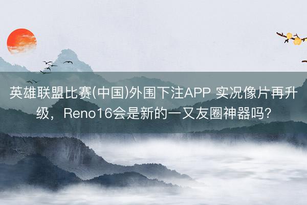 英雄联盟比赛(中国)外围下注APP 实况像片再升级，Reno16会是新的一又友圈神器吗？