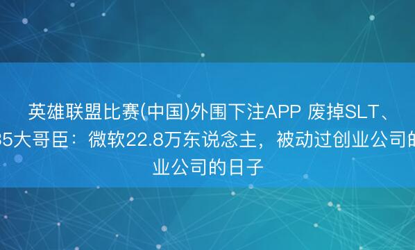 英雄联盟比赛(中国)外围下注APP 废掉SLT、斥逐35大哥臣：微软22.8万东说念主，被动过创业公司的日子