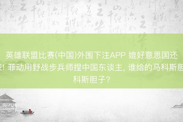英雄联盟比赛(中国)外围下注APP 媲好意思国还嚣张! 菲动用野战步兵师捏中国东谈主， 谁给的马科斯胆子?