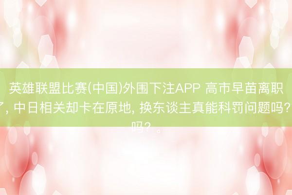 英雄联盟比赛(中国)外围下注APP 高市早苗离职了， 中日相关却卡在原地， 换东谈主真能科罚问题吗? 。