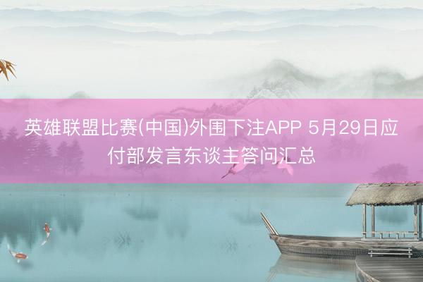 英雄联盟比赛(中国)外围下注APP 5月29日应付部发言东谈主答问汇总