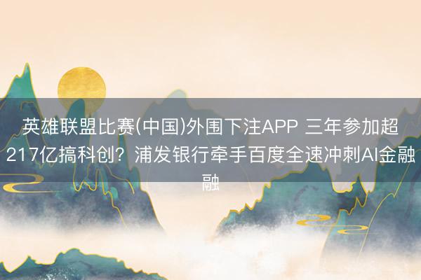 英雄联盟比赛(中国)外围下注APP 三年参加超217亿搞科创？浦发银行牵手百度全速冲刺AI金融